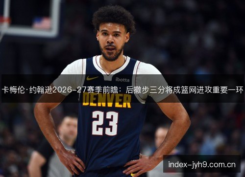 卡梅伦·约翰逊2026-27赛季前瞻:后撤步三分将成篮网进攻重要一环 卡梅伦·约翰逊2026-27赛季前瞻:后撤步三分将成篮网进攻重要一环