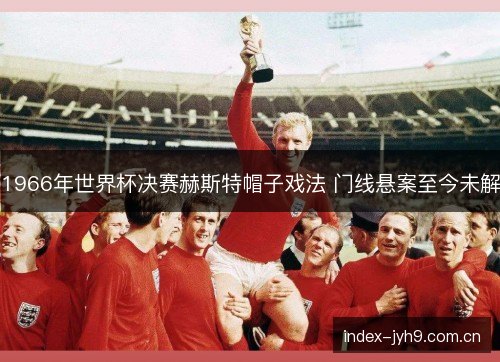 1966年世界杯决赛赫斯特帽子戏法 门线悬案至今未解 1966年世界杯决赛赫斯特帽子戏法 门线悬案至今未解